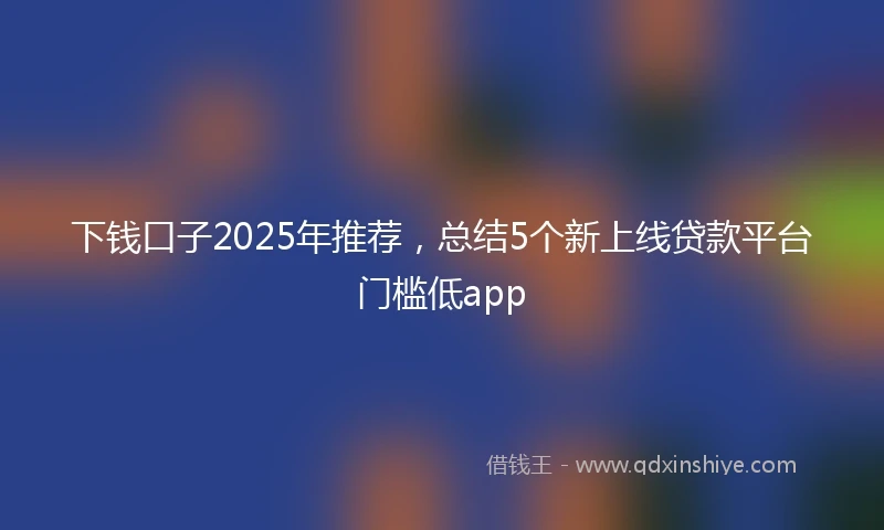 下钱口子2025年推荐，总结5个新上线贷款平台门槛低app