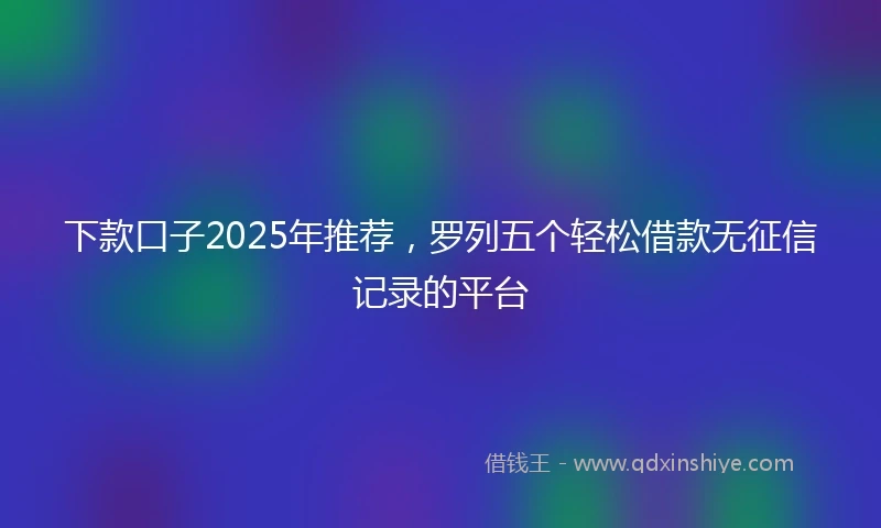 下款口子2025年推荐,罗列五个轻松借款无征信记录的平台