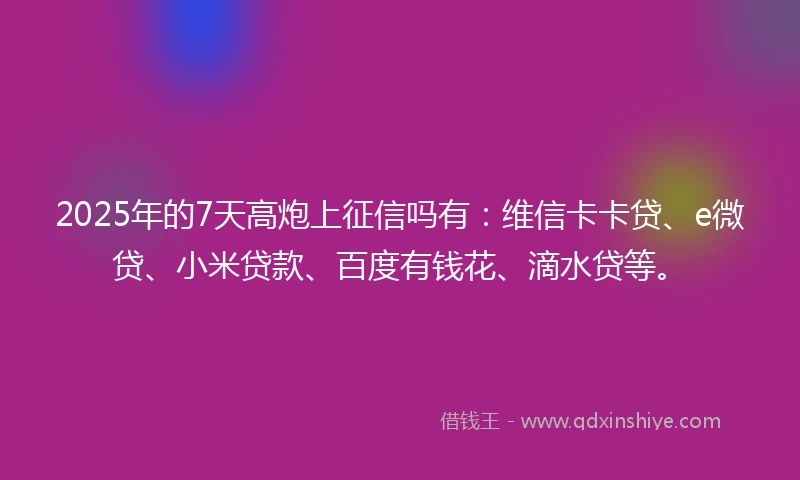 2025年的7天高炮上征信吗有：维信卡卡贷、e微贷、小米贷款、百度有钱花、滴水贷等。