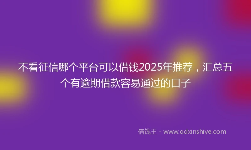 不看征信哪个平台可以借钱2025年推荐，汇总五个有逾期借款容易通过的口子