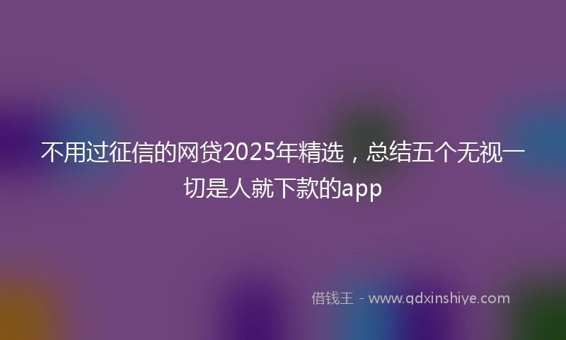 不用过征信的网贷2025年精选，总结五个无视一切是人就下款的app