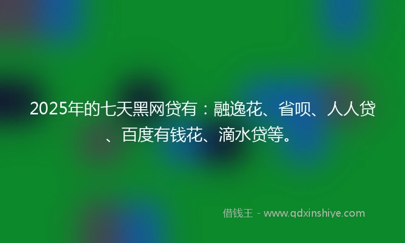 2025年的七天黑网贷有：融逸花、省呗、人人贷、百度有钱花、滴水贷等。