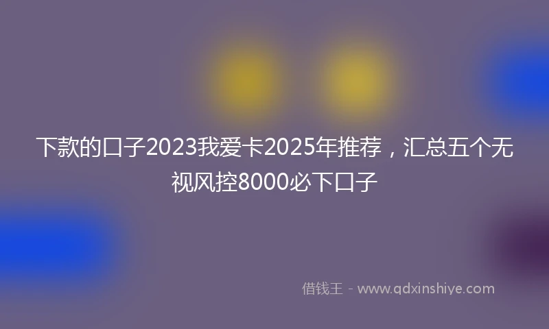 下款的口子2023我爱卡2025年推荐，汇总五个无视风控8000必下口子