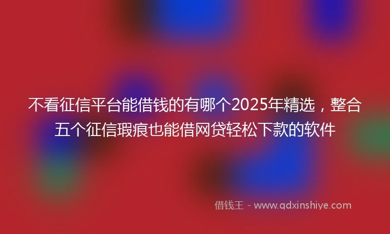 不看征信平台能借钱的有哪个2025年精选，整合五个征信瑕疵也能借网贷轻松下款的软件