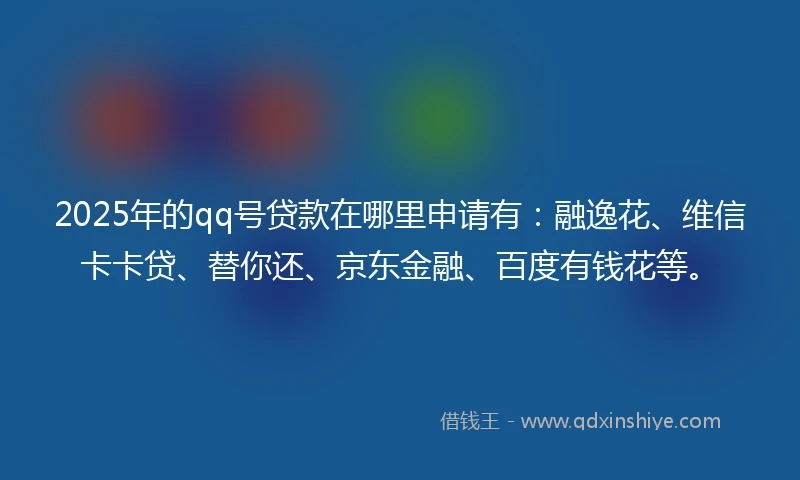 2025年的qq号贷款在哪里申请有：融逸花、维信卡卡贷、替你还、京东金融、百度有钱花等。