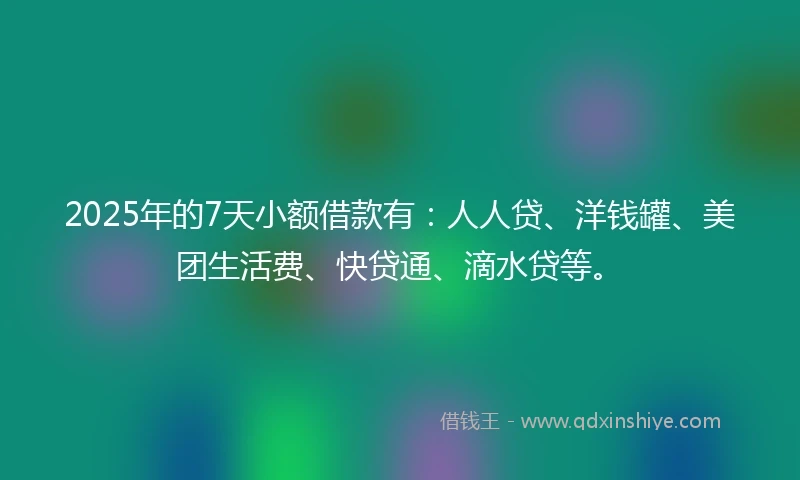 2025年的7天小额借款有：人人贷、洋钱罐、美团生活费、快贷通、滴水贷等。