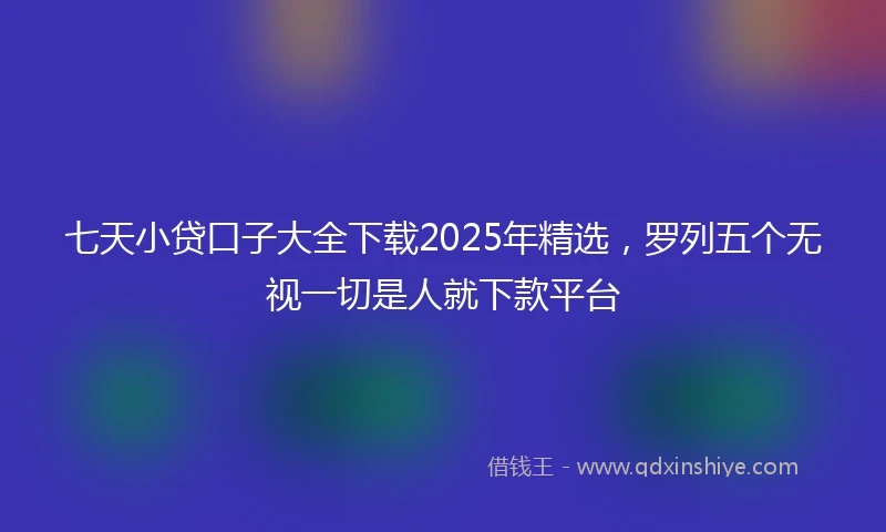 七天小贷口子大全下载2025年精选，罗列五个无视一切是人就下款平台