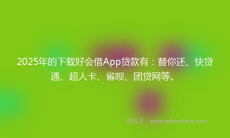 2025年的下载好会借App贷款有：替你还、快贷通、超人卡、省呗、团贷网等。