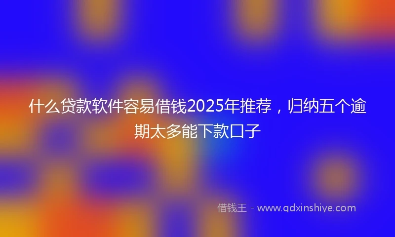 什么贷款软件容易借钱2025年推荐，归纳五个逾期太多能下款口子