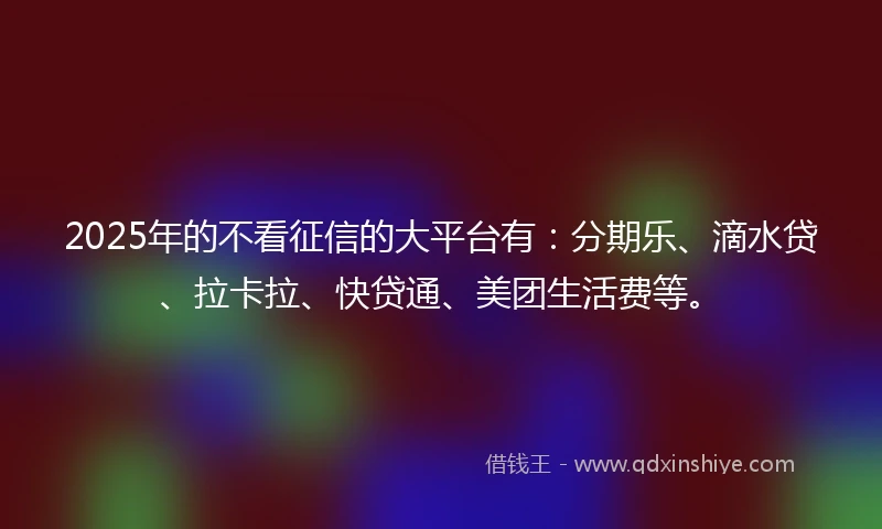 2025年的不看征信的大平台有：分期乐、滴水贷、拉卡拉、快贷通、美团生活费等。