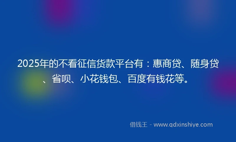 2025年的不看征信货款平台有：惠商贷、随身贷、省呗、小花钱包、百度有钱花等。