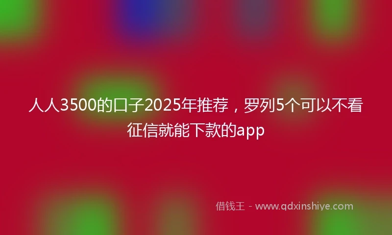 人人3500的口子2025年推荐，罗列5个可以不看征信就能下款的app