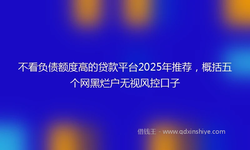 不看负债额度高的贷款平台2025年推荐，概括五个网黑烂户无视风控口子