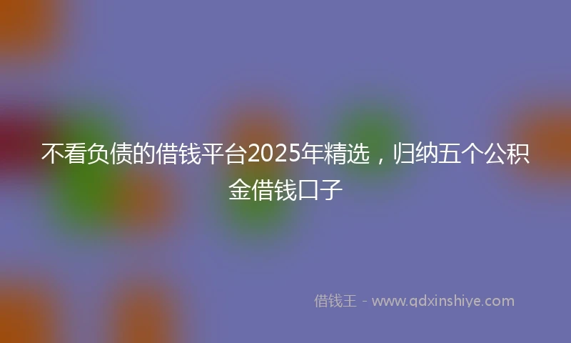 不看负债的借钱平台2025年精选,归纳五个公积金借钱口子