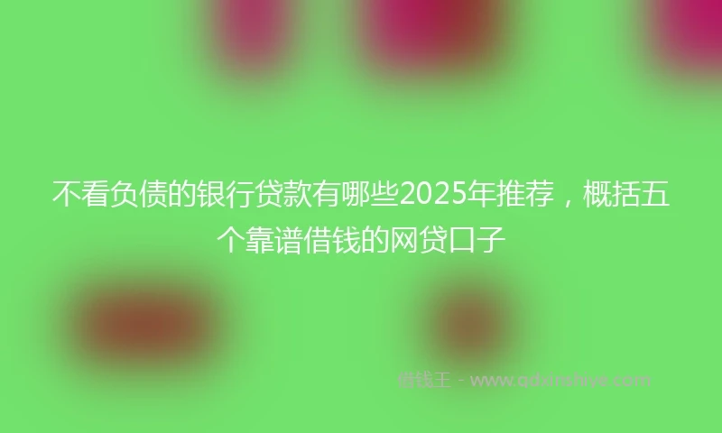 不看负债的银行贷款有哪些2025年推荐，概括五个靠谱借钱的网贷口子