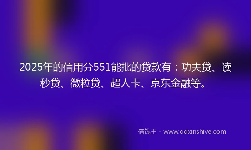2025年的信用分551能批的贷款有：功夫贷、读秒贷、微粒贷、超人卡、京东金融等。