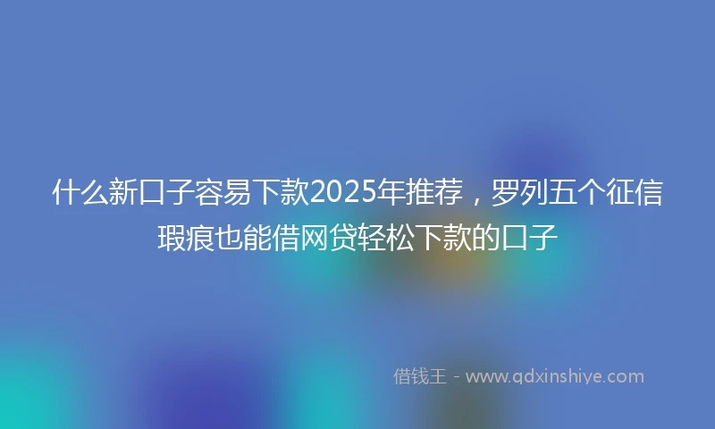 什么新口子容易下款2025年推荐，罗列五个征信瑕疵也能借网贷轻松下款的口子