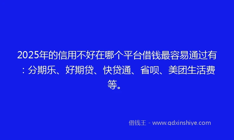 2025年的信用不好在哪个平台借钱最容易通过有：分期乐、好期贷、快贷通、省呗、美团生活费等。