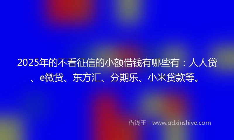 2025年的不看征信的小额借钱有哪些有：人人贷、e微贷、东方汇、分期乐、小米贷款等。
