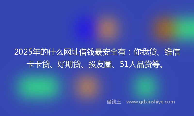 2025年的什么网址借钱最安全有：你我贷、维信卡卡贷、好期贷、投友圈、51人品贷等。