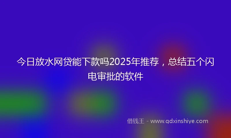 今日放水网贷能下款吗2025年推荐，总结五个闪电审批的软件