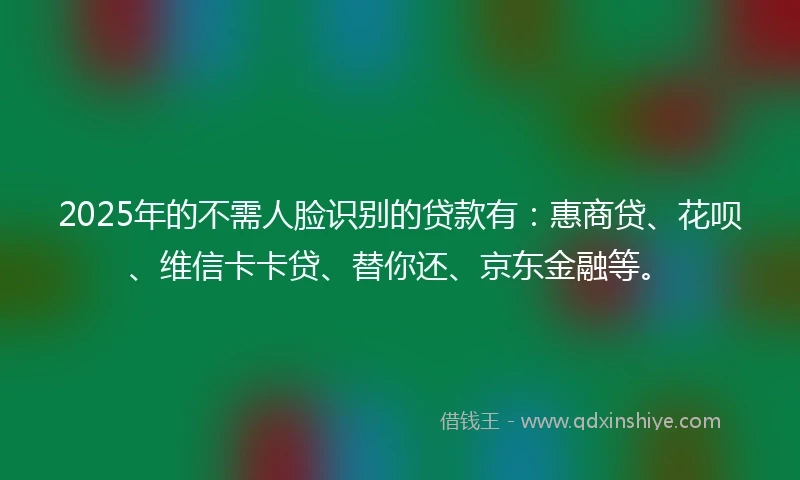 2025年的不需人脸识别的贷款有：惠商贷、花呗、维信卡卡贷、替你还、京东金融等。