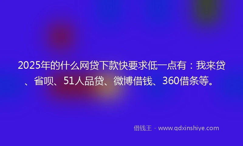 2025年的什么网贷下款快要求低一点有：我来贷、省呗、51人品贷、微博借钱、360借条等。