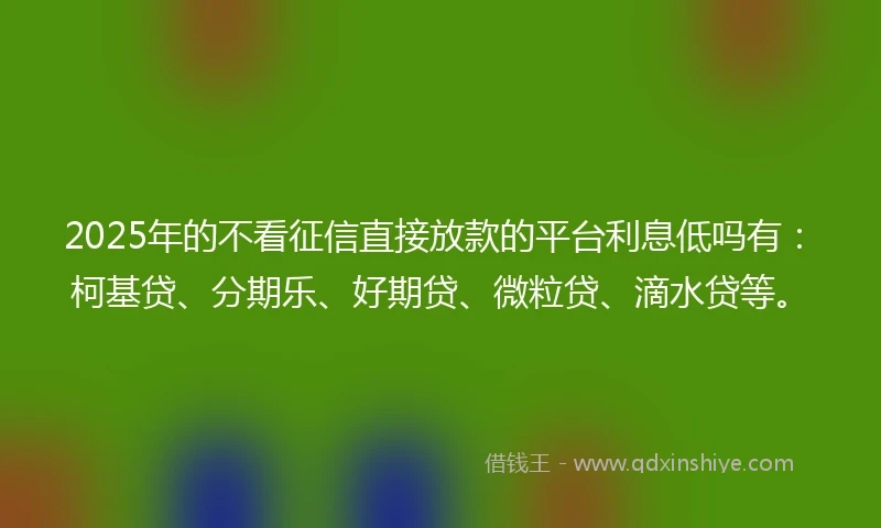 2025年的不看征信直接放款的平台利息低吗有：柯基贷、分期乐、好期贷、微粒贷、滴水贷等。