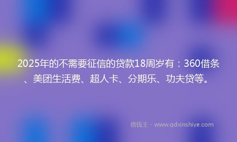 2025年的不需要征信的贷款18周岁有：360借条、美团生活费、超人卡、分期乐、功夫贷等。