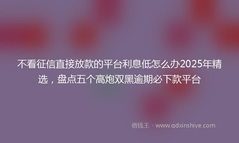 不看征信直接放款的平台利息低怎么办2025年精选，盘点五个高炮双黑逾期必下款平台