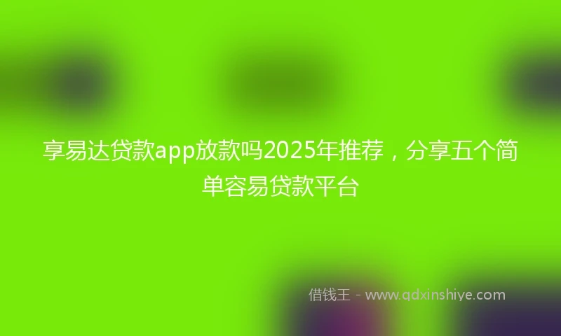 享易达贷款app放款吗2025年推荐，分享五个简单容易贷款平台