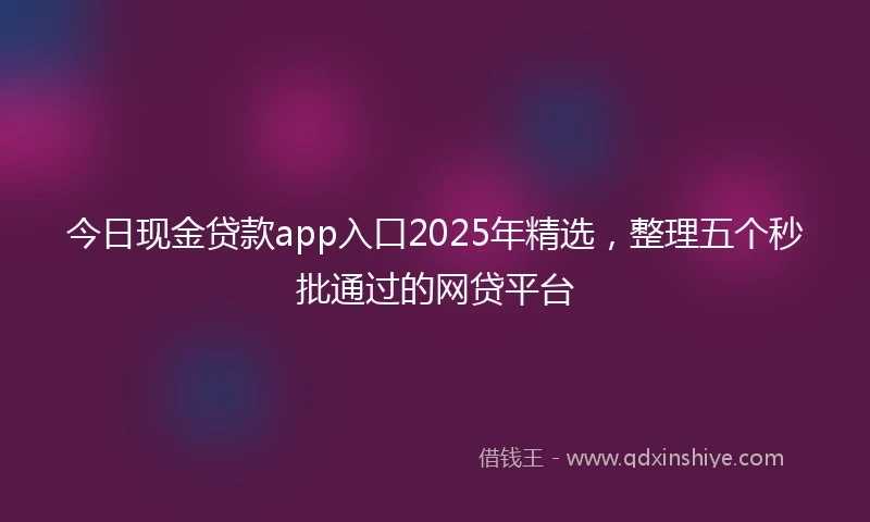 今日现金贷款app入口2025年精选，整理五个秒批通过的网贷平台