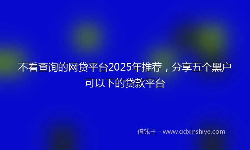 不看查询的网贷平台2025年推荐，分享五个黑户可以下的贷款平台