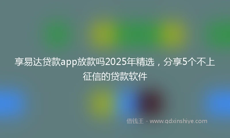 享易达贷款app放款吗2025年精选，分享5个不上征信的贷款软件
