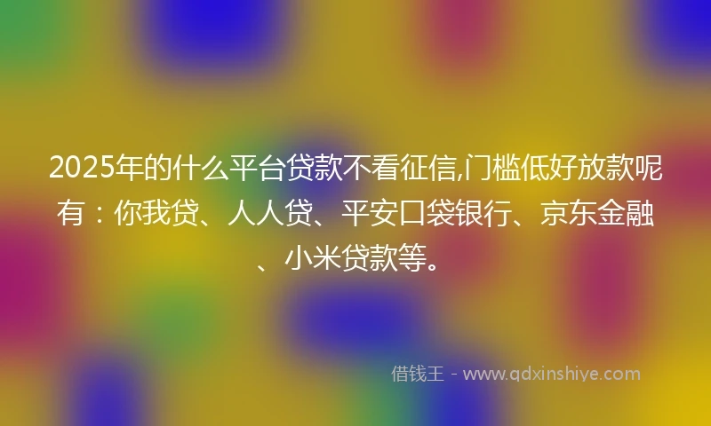 2025年的什么平台贷款不看征信,门槛低好放款呢有：你我贷、人人贷、平安口袋银行、京东金融、小米贷款等。