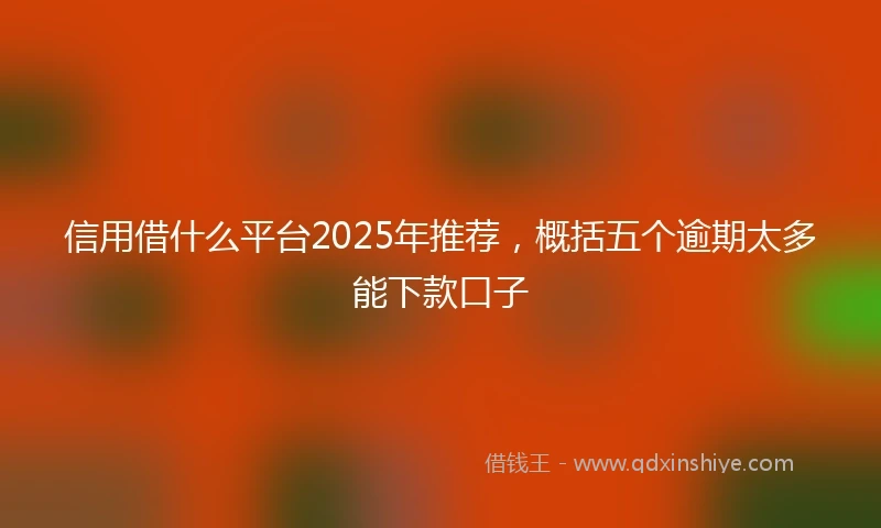 信用借什么平台2025年推荐，概括五个逾期太多能下款口子