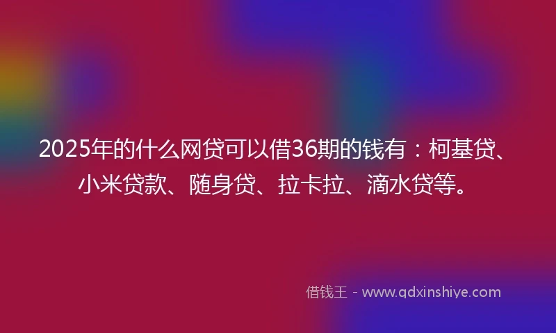 2025年的什么网贷可以借36期的钱有：柯基贷、小米贷款、随身贷、拉卡拉、滴水贷等。