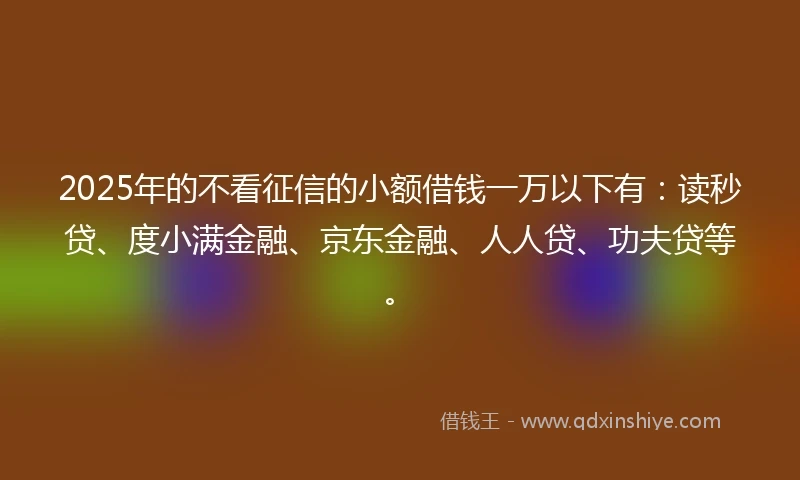 2025年的不看征信的小额借钱一万以下有:读秒贷、度小满金融、京东金融、人人贷、功夫贷等。