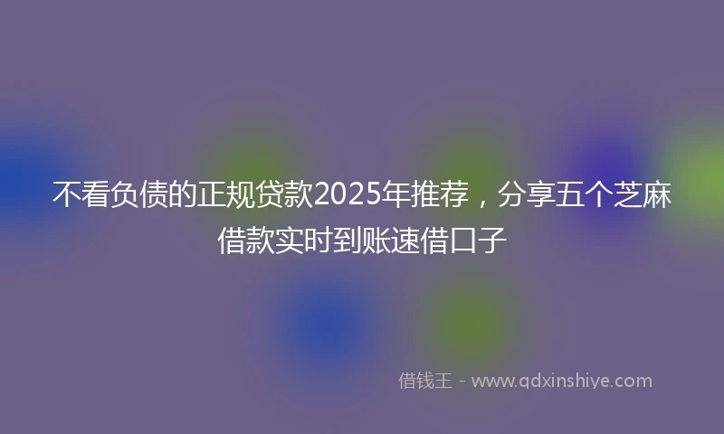 不看负债的正规贷款2025年推荐，分享五个芝麻借款实时到账速借口子