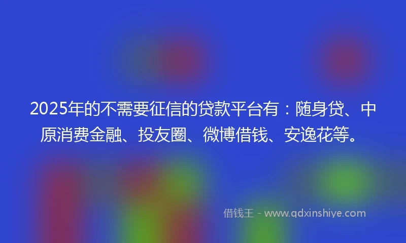 2025年的不需要征信的贷款平台有：随身贷、中原消费金融、投友圈、微博借钱、安逸花等。