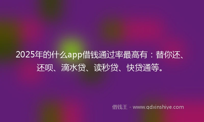 2025年的什么app借钱通过率最高有：替你还、还呗、滴水贷、读秒贷、快贷通等。