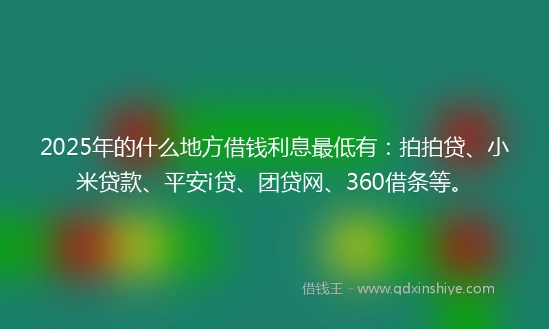 2025年的什么地方借钱利息最低有：拍拍贷、小米贷款、平安i贷、团贷网、360借条等。