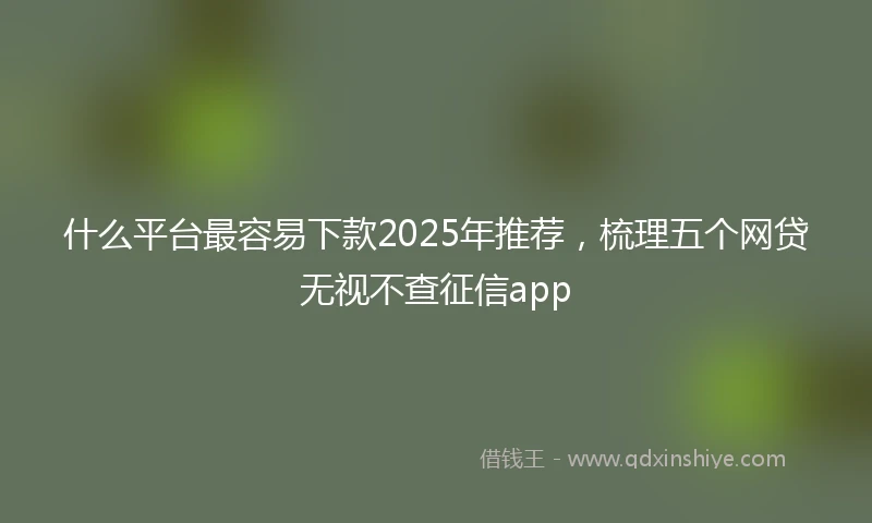 什么平台最容易下款2025年推荐，梳理五个网贷无视不查征信app