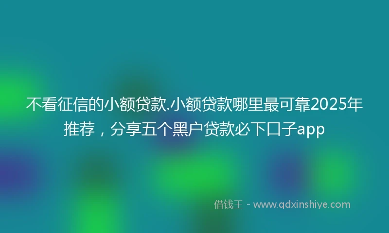 不看征信的小额贷款.小额贷款哪里最可靠2025年推荐，分享五个黑户贷款必下口子app