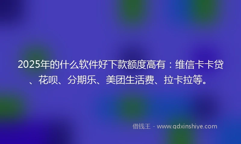 2025年的什么软件好下款额度高有：维信卡卡贷、花呗、分期乐、美团生活费、拉卡拉等。