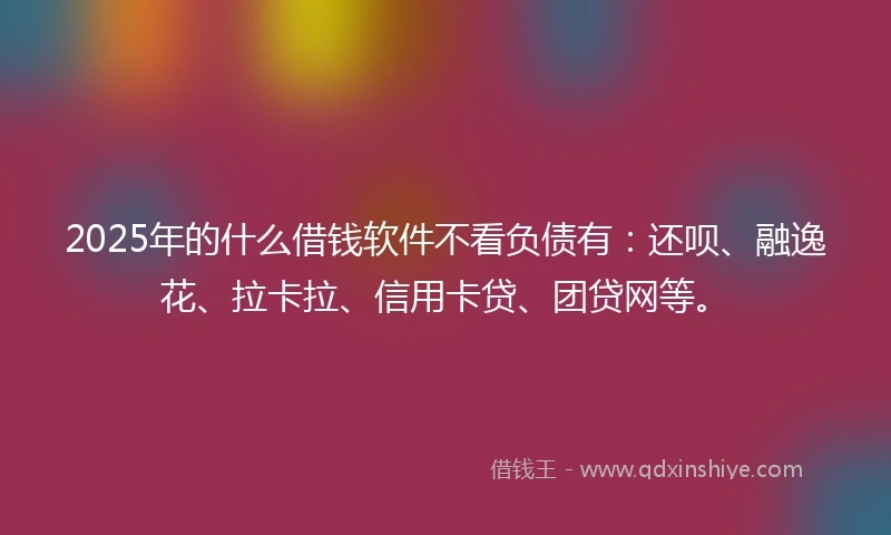 2025年的什么借钱软件不看负债有：还呗、融逸花、拉卡拉、信用卡贷、团贷网等。