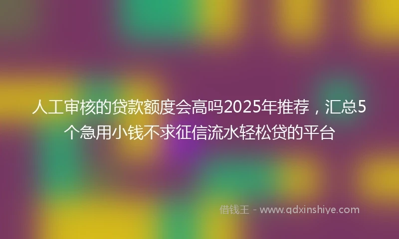 人工审核的贷款额度会高吗2025年推荐，汇总5个急用小钱不求征信流水轻松贷的平台