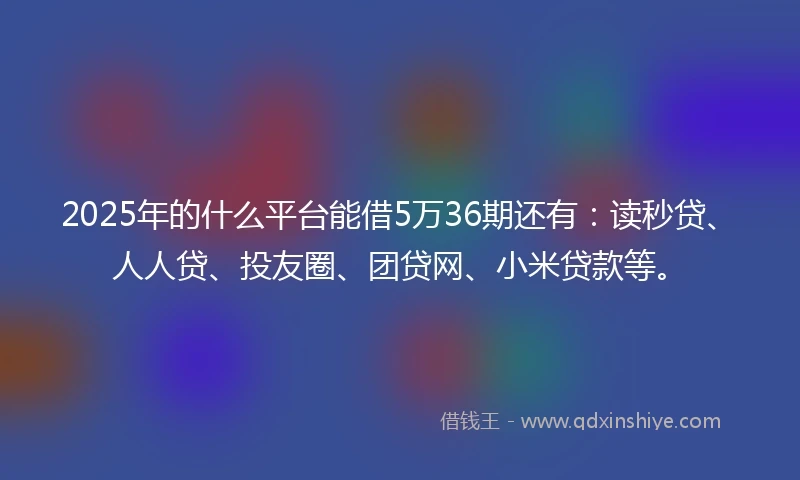 2025年的什么平台能借5万36期还有：读秒贷、人人贷、投友圈、团贷网、小米贷款等。