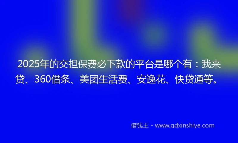 2025年的交担保费必下款的平台是哪个有：我来贷、360借条、美团生活费、安逸花、快贷通等。