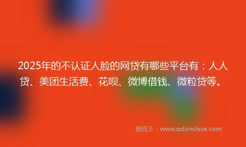 2025年的不认证人脸的网贷有哪些平台有：人人贷、美团生活费、花呗、微博借钱、微粒贷等。